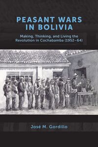 Peasant Wars in Bolivia Making, Thinking, and Living the Revolution in Cochabamba, 1952-64