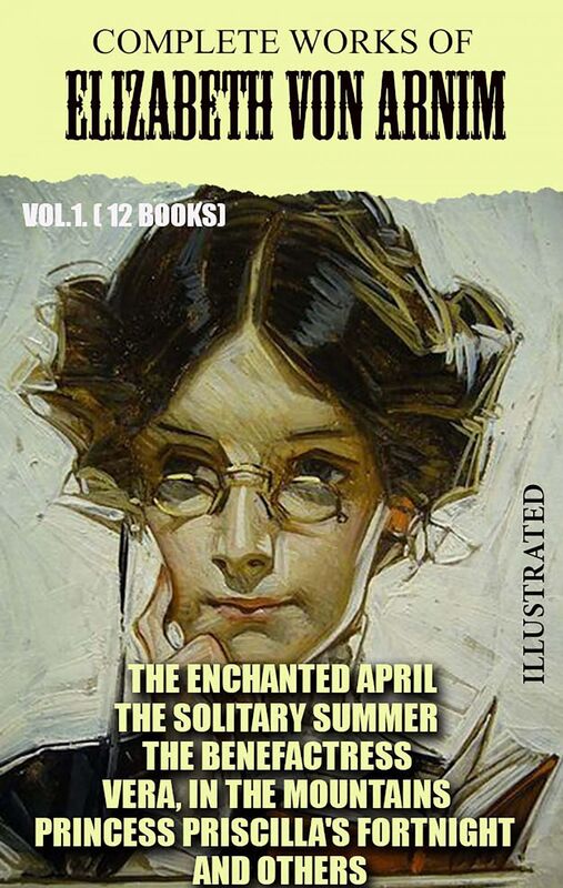 Complete Works of Elizabeth von Arnim. Vol.1. (12 Books). Illustrated The Enchanted April, The Solitary Summer, The Benefactress, Vera, In the Mountains, Princess Priscilla's Fortnight and others