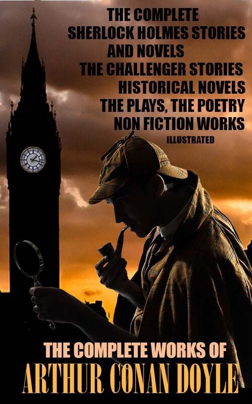The Complete Works of Arthur Conan Doyle. Illustrated The Complete Sherlock Holmes Stories and Novels, The Challenger Stories, Historical Novels, The Plays, The Poetry, Non Fiction Works