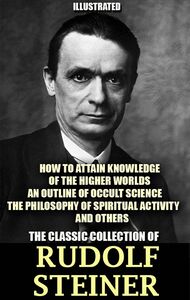 The Classic Collection of Rudolf Steiner. Illustrated How to Attain Knowledge of the Higher Worlds, An Outline of Occult Science, The Philosophy of Spiritual Activity and others