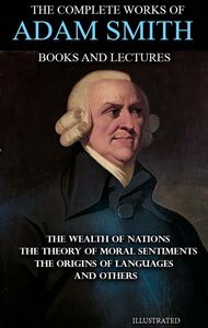 The Complete Works of Adam Smith. Books and Lectures. Illustrated The Wealth of Nations, The Theory of Moral Sentiments, The Origins of Languages and others