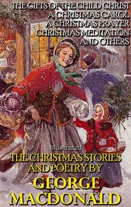 The Christmas Stories and Poetry by George MacDonald The Gifts of the Child Christ, A Christmas Carol, A Christmas Prayer, Christmas Meditation and others