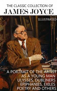 The Classic Collection of James Joyce. Illustrated A Portrait of the Artist as a Young Man, Ulysses, Dubliners, Epiphanies, Exiles, Poetry and others