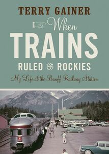 When Trains Ruled the Rockies My Life at the Banff Railway Station