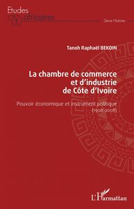 La chambre de commerce et d'industrie de Côte d'Ivoire Pouvoir économique et instrument politique (1908-2008)