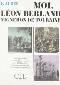 Moi, Léon Berland vigneron de Touraine : la vie quotidienne d'un village de Touraine entre 1850 et 1910 à travers les mémoires d'un aubergiste républicain