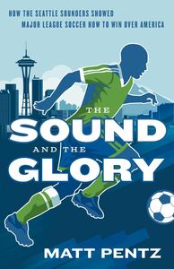 The Sound and the Glory How the Seattle Sounders Showed Major League Soccer How to Win Over America