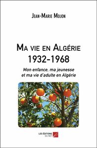 Ma vie en Algérie 1932-1968 Mon enfance, ma jeunesse et ma vie d’adulte en Algérie