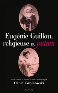 Eugénie Guillou, religieuse et putain Textes, lettres et dossier de police présentés par Daniel Grojnowski
