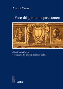 «Fare diligente inquisitione» Gian Pietro Carafa e le origini dei chierici regolari teatini