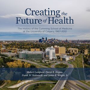 Creating the Future of Health The History of the Cumming School of Medicine at the University of Calgary, 1967-2012