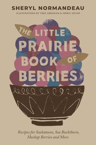 The Little Prairie Book of Berries Recipes for Saskatoons, Sea Buckthorn, Haskap Berries and More