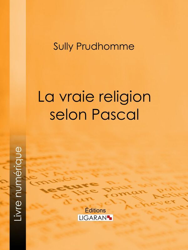 La vraie religion selon Pascal Recherche de l'ordonnance purement logique de ses Pensées relatives à la religion, suivie d'une analyse du "Discours sur les passions de l'amour"
