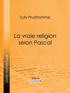 La vraie religion selon Pascal Recherche de l'ordonnance purement logique de ses Pensées relatives à la religion, suivie d'une analyse du "Discours sur les passions de l'amour"
