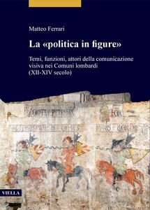 La «politica in figure» Temi, funzioni, attori della comunicazione visiva nei Comuni lombardi (XII-XIV secolo)